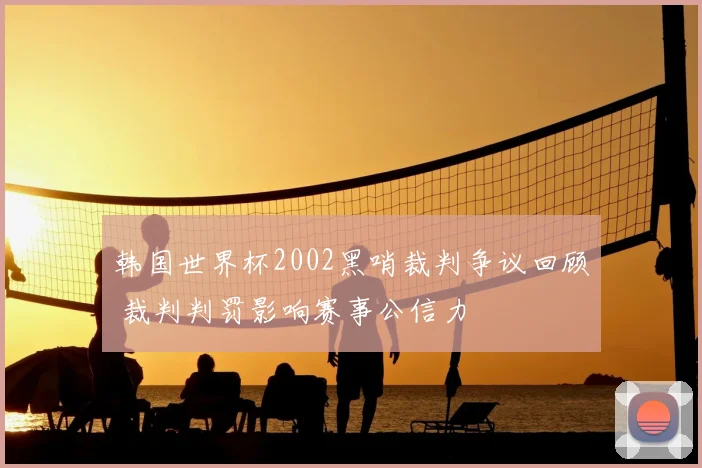 韩国世界杯2002黑哨裁判争议回顾 裁判判罚影响赛事公信力