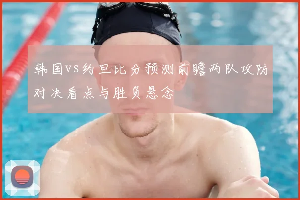 韩国vs约旦比分预测前瞻两队攻防对决看点与胜负悬念