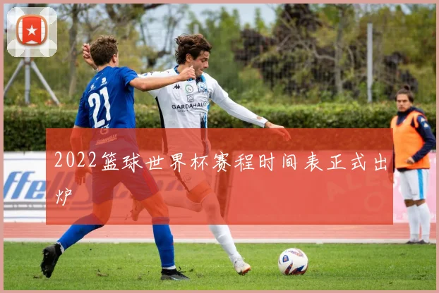 2022篮球世界杯赛程时间表正式出炉