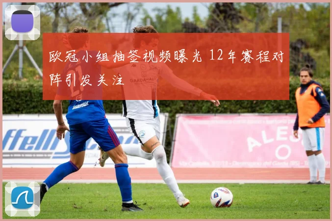 欧冠小组抽签视频曝光 12年赛程对阵引发关注