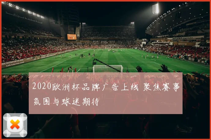 2020欧洲杯品牌广告上线 聚焦赛事氛围与球迷期待