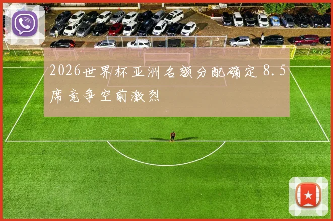 2026世界杯亚洲名额分配确定 8.5席竞争空前激烈