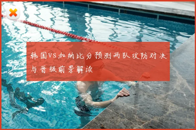 韩国vs加纳比分预测两队攻防对决与晋级前景解读