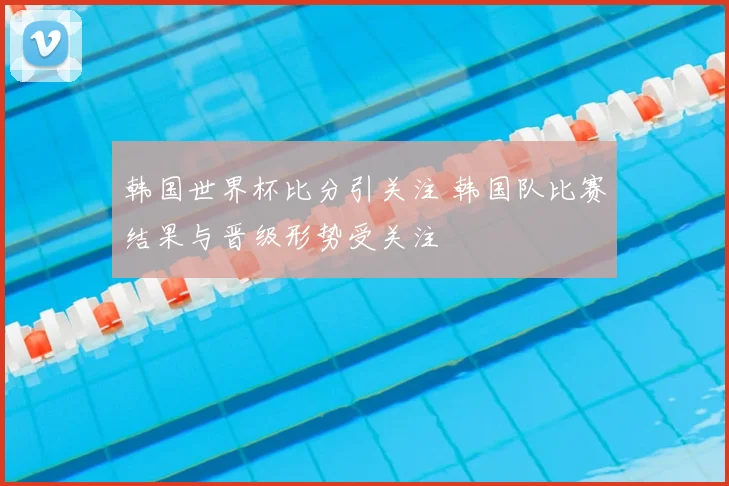 韩国世界杯比分引关注 韩国队比赛结果与晋级形势受关注