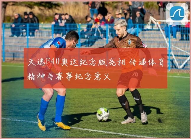 天逸F40奥运纪念版亮相 传递体育精神与赛事纪念意义