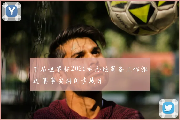 下届世界杯2026举办地筹备工作推进 赛事安排同步展开