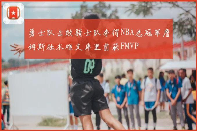 勇士队击败骑士队夺得NBA总冠军詹姆斯独木难支库里首获FMVP