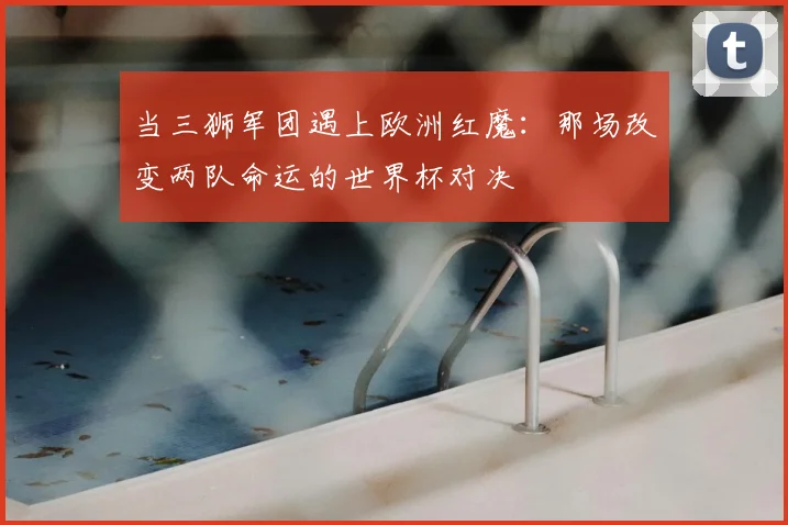 当三狮军团遇上欧洲红魔：那场改变两队命运的世界杯对决