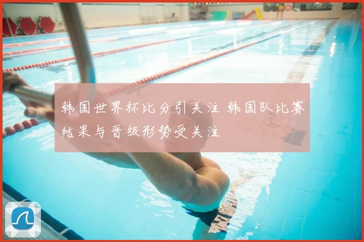 韩国世界杯比分引关注 韩国队比赛结果与晋级形势受关注