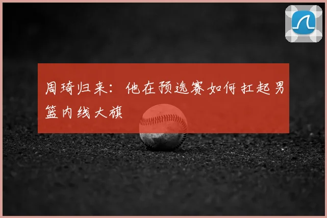 周琦归来:他在预选赛如何扛起男篮内线大旗