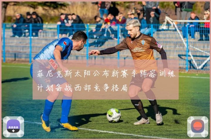菲尼克斯太阳公布新赛季阵容训练计划备战西部竞争格局