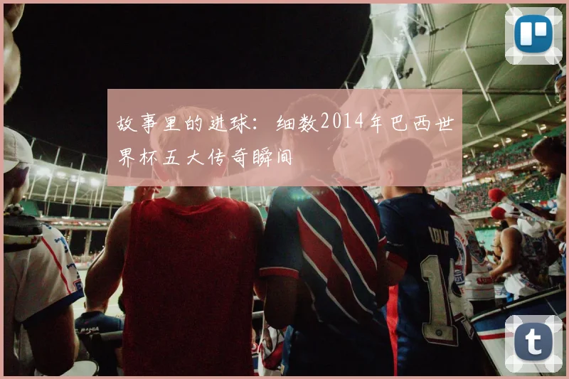 故事里的进球:细数2014年巴西世界杯五大传奇瞬间