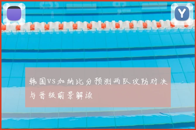 韩国vs加纳比分预测两队攻防对决与晋级前景解读