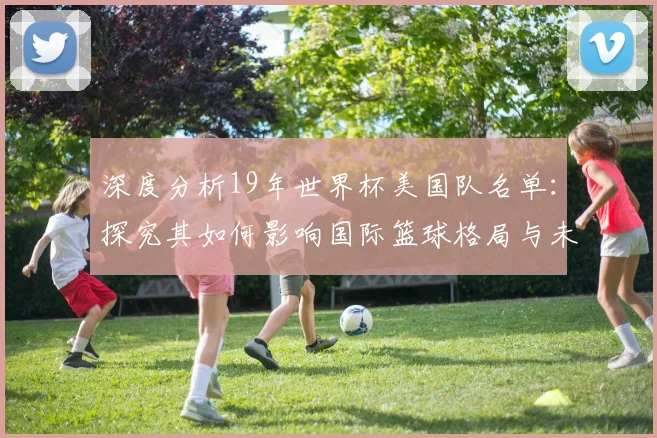 深度分析19年世界杯美国队名单:探究其如何影响国际篮球格局与未来梦之队建设