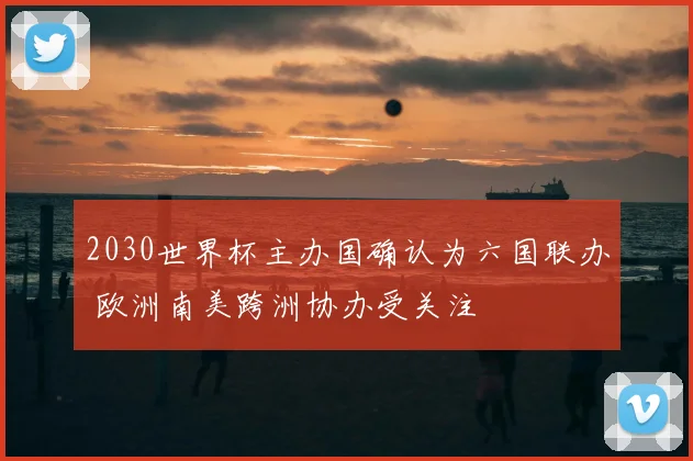 2030世界杯主办国确认为六国联办 欧洲南美跨洲协办受关注