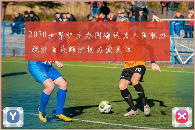 2030世界杯主办国确认为六国联办 欧洲南美跨洲协办受关注