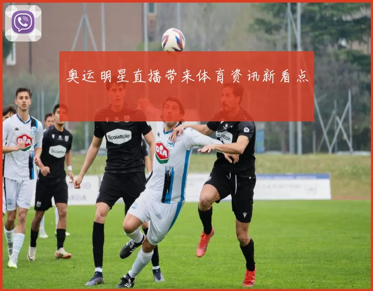 奥运明星直播带来体育资讯新看点