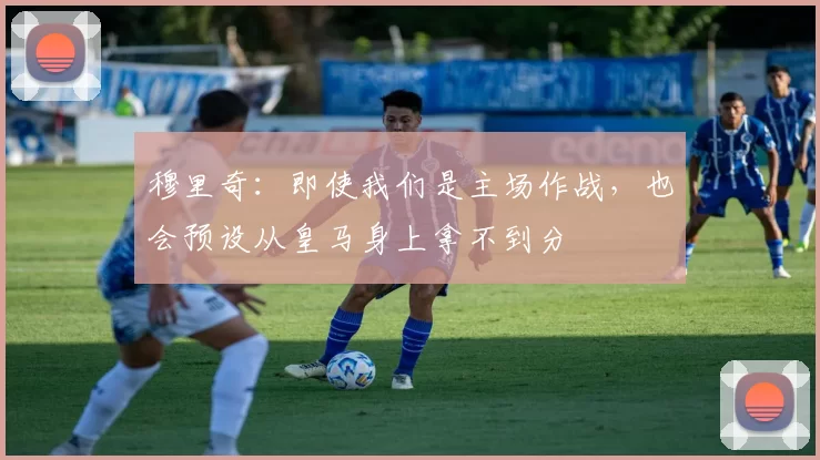 穆里奇:即使我们是主场作战,也会预设从皇马身上拿不到分