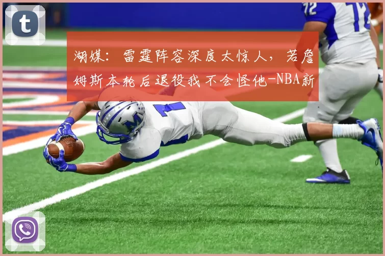 湖媒:雷霆阵容深度太惊人,若詹姆斯本轮后退役我不会怪他-NBA新闻