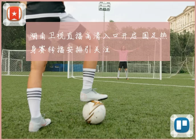 湖南卫视直播高清入口开启 国足热身赛转播安排引关注