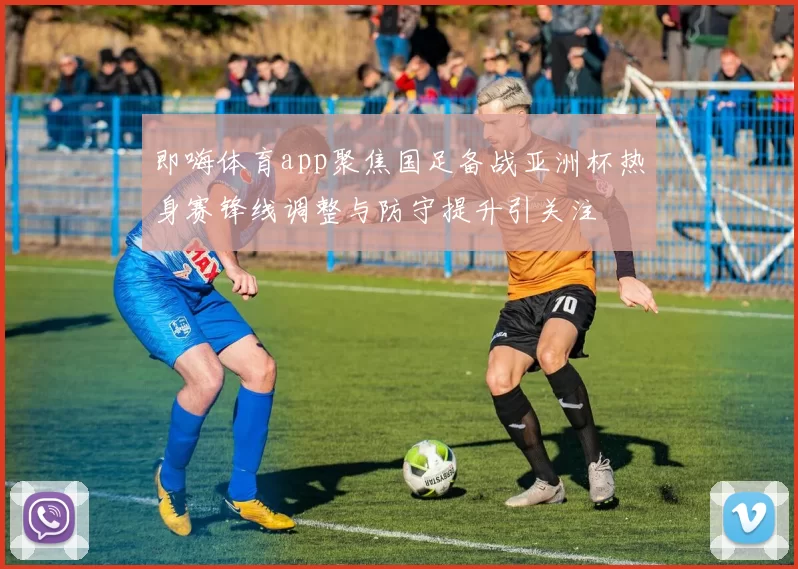 即嗨体育app聚焦国足备战亚洲杯热身赛锋线调整与防守提升引关注