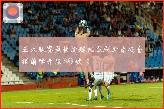 五大联赛最快进球纪录刷新南安普顿前锋开场7秒破门