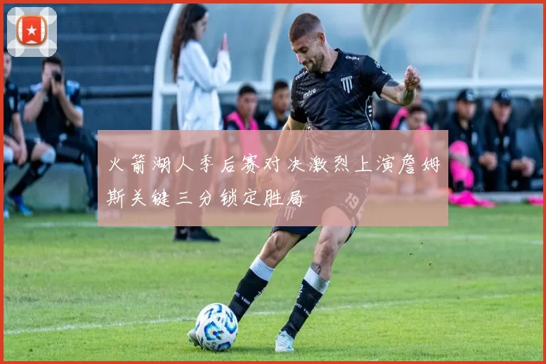 火箭湖人季后赛对决激烈上演詹姆斯关键三分锁定胜局