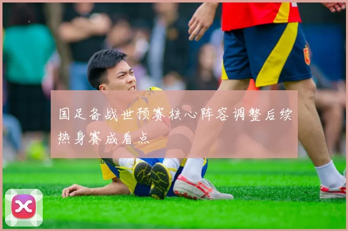 国足备战世预赛核心阵容调整后续热身赛成看点