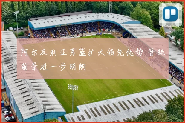 阿尔及利亚男篮扩大领先优势 晋级前景进一步明朗