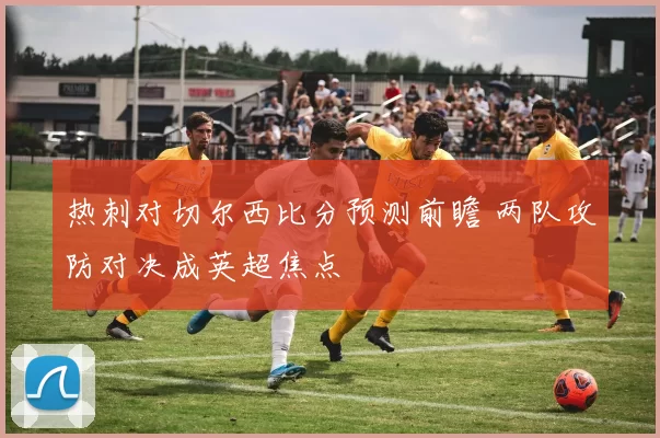 热刺对切尔西比分预测前瞻 两队攻防对决成英超焦点