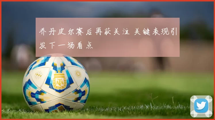 乔丹皮尔赛后再获关注 关键表现引发下一场看点