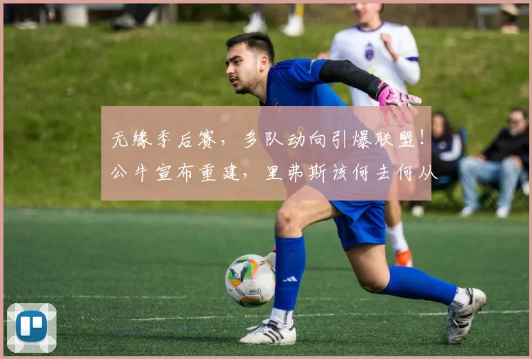 无缘季后赛,多队动向引爆联盟!公牛宣布重建,里弗斯该何去何从