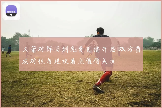 火箭对阵马刺免费直播开启 双方首发对位与进攻看点值得关注