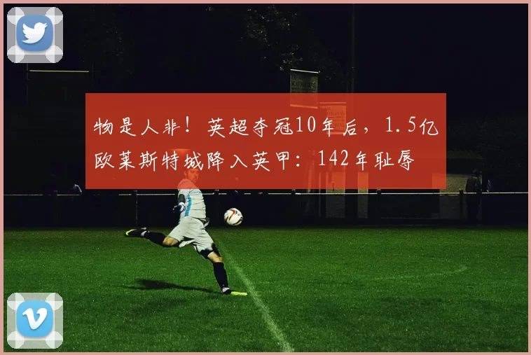 物是人非！英超夺冠10年后，1.5亿欧莱斯特城降入英甲：142年耻辱