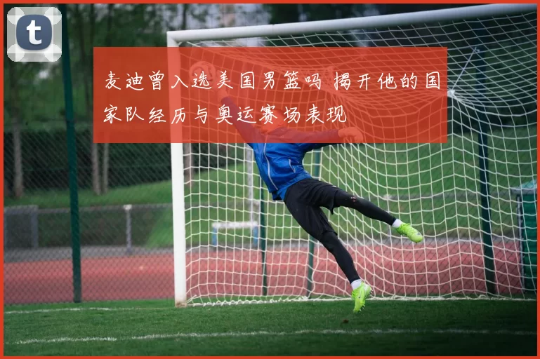 麦迪曾入选美国男篮吗 揭开他的国家队经历与奥运赛场表现