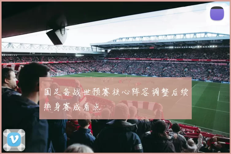 国足备战世预赛核心阵容调整后续热身赛成看点