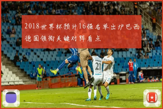2018世界杯预计16强名单出炉巴西德国领衔关键对阵看点