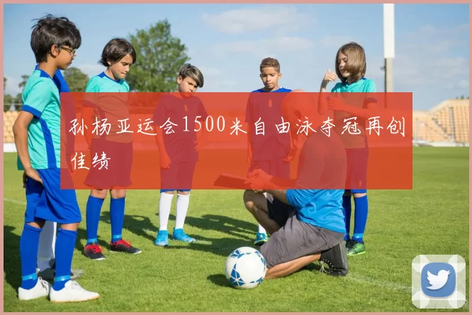 孙杨亚运会1500米自由泳夺冠再创佳绩