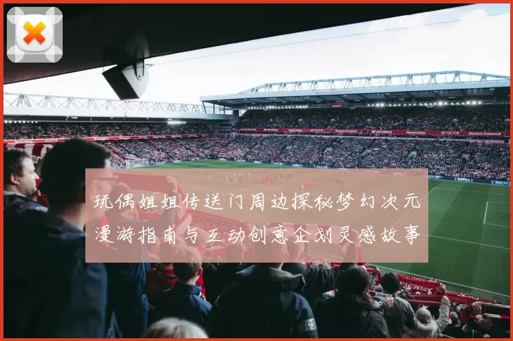 玩偶姐姐传送门周边探秘梦幻次元漫游指南与互动创意企划灵感故事