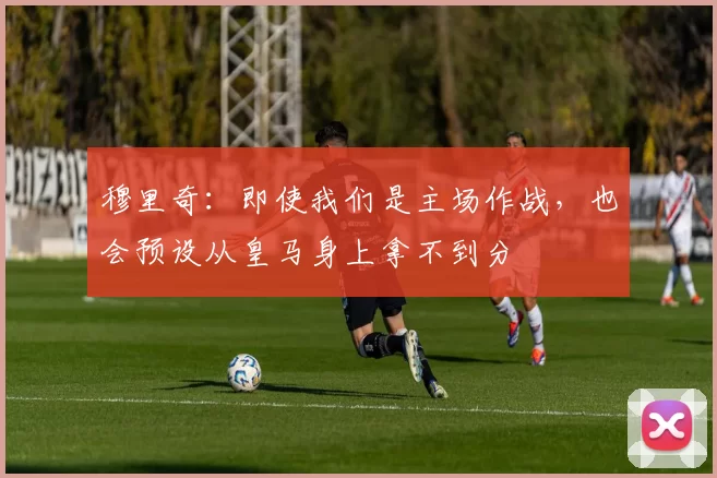 穆里奇:即使我们是主场作战,也会预设从皇马身上拿不到分