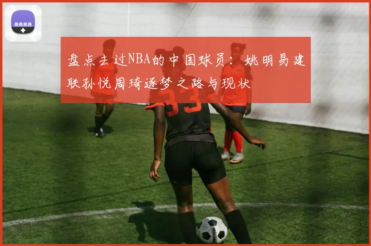 盘点去过NBA的中国球员:姚明易建联孙悦周琦逐梦之路与现状