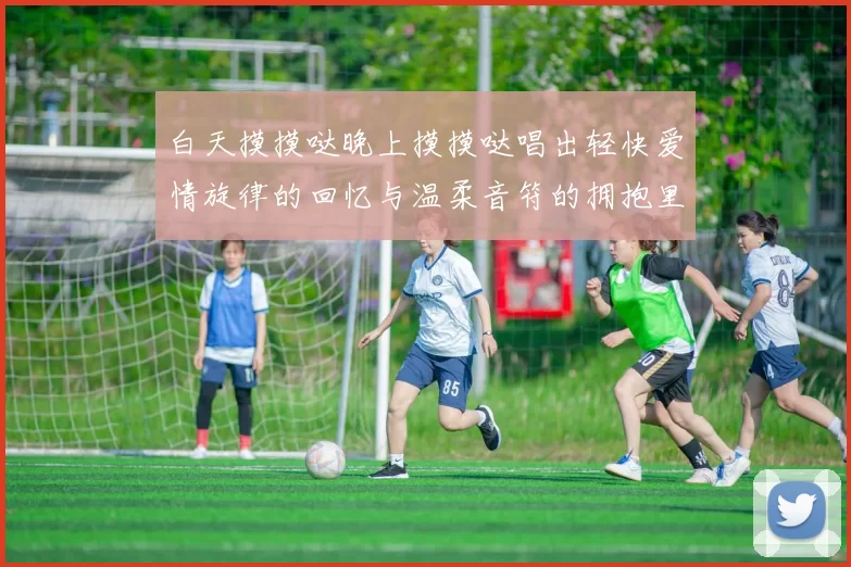 白天摸摸哒晚上摸摸哒唱出轻快爱情旋律的回忆与温柔音符的拥抱里