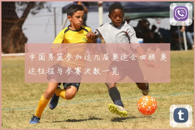 中国男篮参加过几届奥运会回顾 奥运征程与参赛次数一览