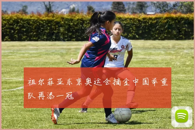 祖尔菲亚东京奥运会摘金中国举重队再添一冠