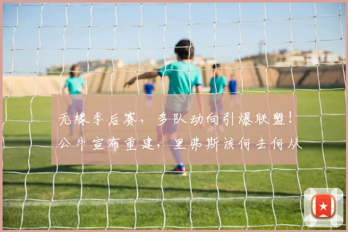 无缘季后赛,多队动向引爆联盟!公牛宣布重建,里弗斯该何去何从