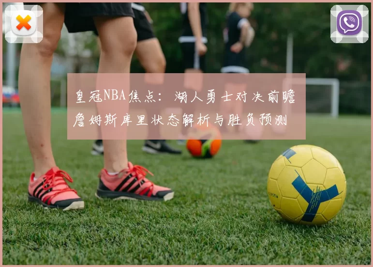 皇冠NBA焦点：湖人勇士对决前瞻 詹姆斯库里状态解析与胜负预测