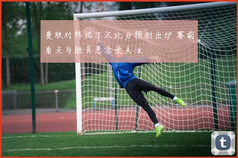 曼联对阵诺丁汉比分预测出炉 赛前看点与胜负悬念受关注