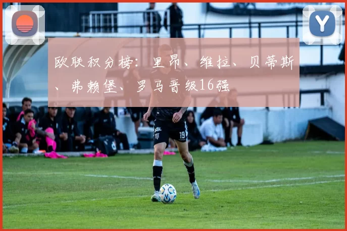 欧联积分榜:里昂、维拉、贝蒂斯、弗赖堡、罗马晋级16强