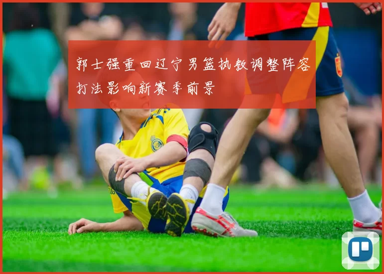 郭士强重回辽宁男篮执教调整阵容打法影响新赛季前景