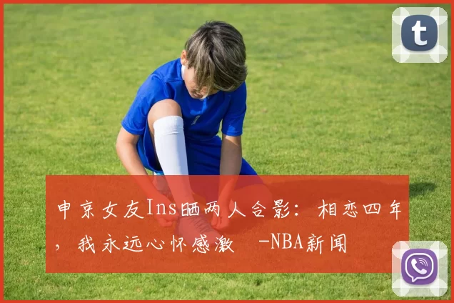 申京女友Ins晒两人合影：相恋四年，我永远心怀感激️-NBA新闻